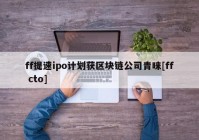 ff提速ipo计划获区块链公司青睐[ff cto]