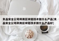 食品安全公司利用区块链技术做什么产品[食品安全公司利用区块链技术做什么产品好]