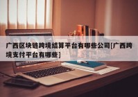 广西区块链跨境结算平台有哪些公司[广西跨境支付平台有哪些]