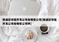 杨浦区块链开发公司有哪些公司[杨浦区块链开发公司有哪些公司啊]