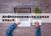 国内做得比较好的区块链公司有[比较有名的区块链公司]